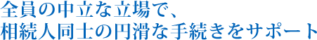 全員の中立な立場で、相続人同士の円滑な手続きをサポート